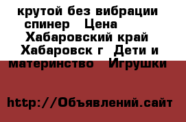  крутой без вибрации- спинер › Цена ­ 400 - Хабаровский край, Хабаровск г. Дети и материнство » Игрушки   